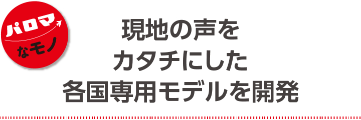 現地の声をカタチにした各国専用モデルを開発