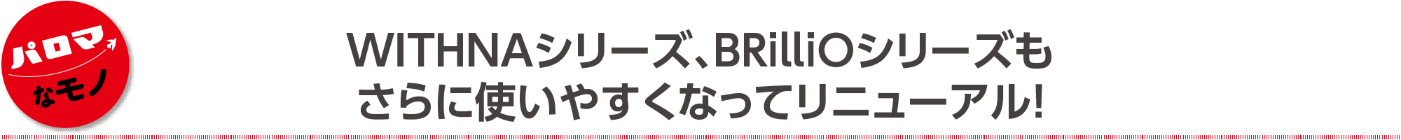 WITHNAシリーズ、BRilliOシリーズも さらに使いやすくなってリニューアル！