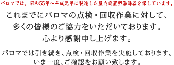 パロマでは、30年~21年前の屋内設置型湯沸器を探しています。これまでにパロマの点検・回収作業に対して、多くの皆様のご協力をいただいております。心より感謝申し上げます。パロマでは引き続き、点検・回収作業を実施しております。いま一度、ご確認をお願い致します。
