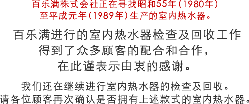 百乐满株式会社正在寻找昭和55年(1980年)至平成元年(1989年)生产的室内热水器。 百乐满进行的室内热水器检查及回收工作 得到了众多顾客的配合和合作,在此谨表示由衷的感谢 我们还在继续进行室内热水器的检查及回收。请各位顾客再次确认是否拥有上述款式的室内热水器。